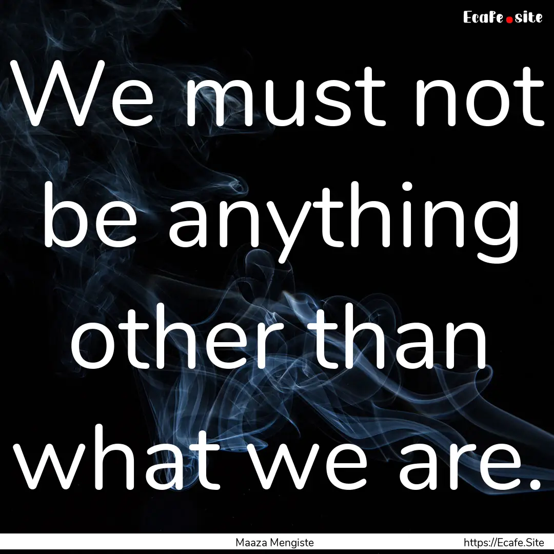 We must not be anything other than what we.... : Quote by Maaza Mengiste