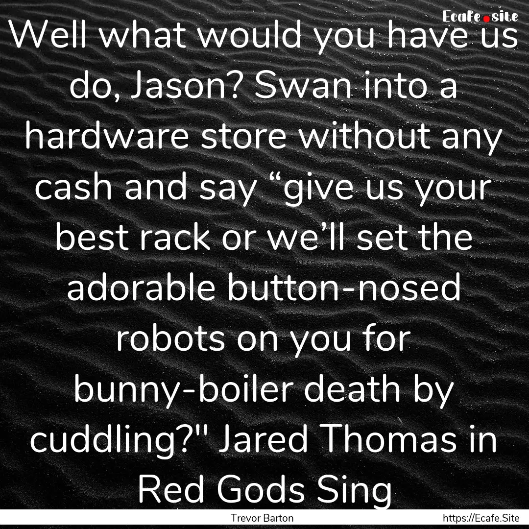 Well what would you have us do, Jason? Swan.... : Quote by Trevor Barton