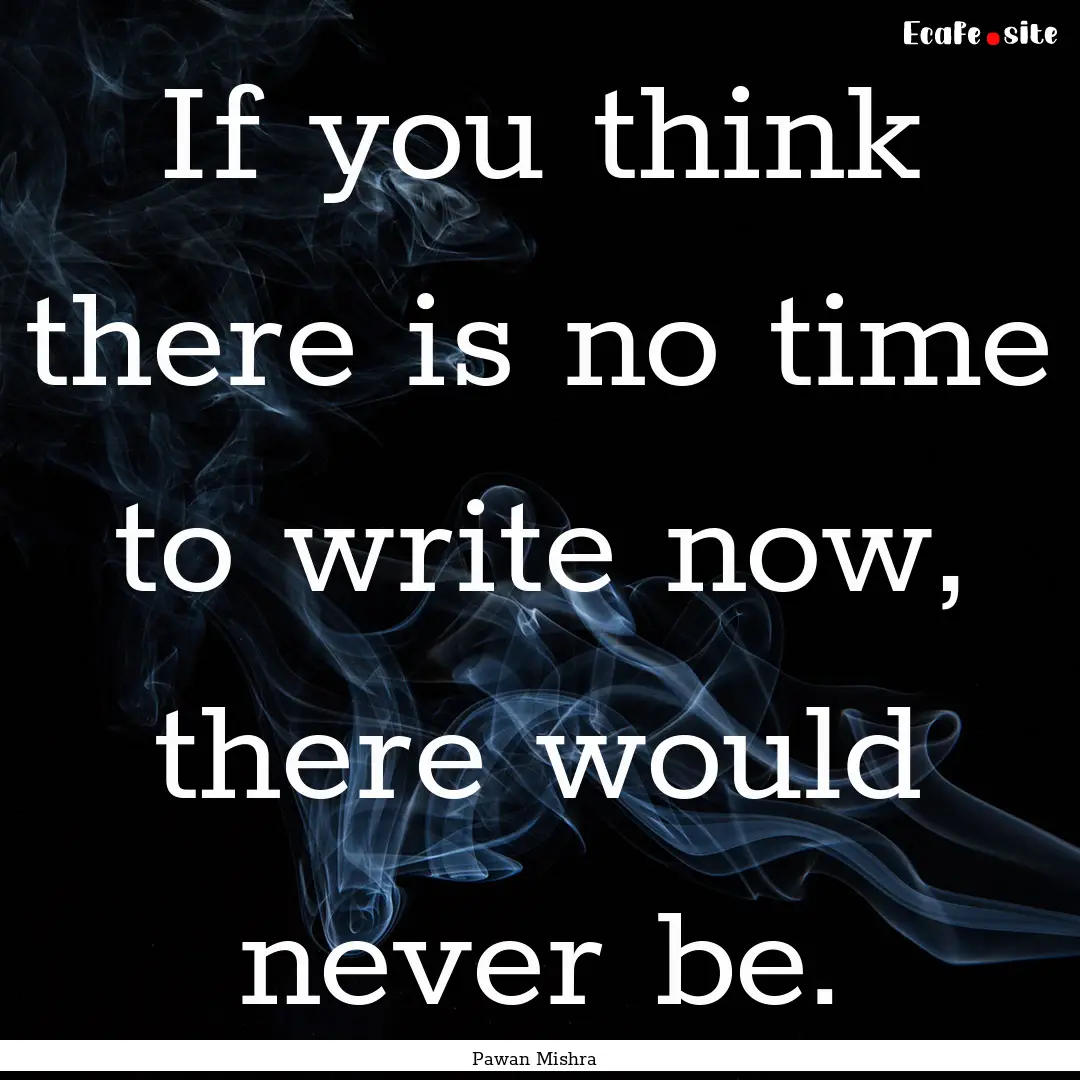 If you think there is no time to write now,.... : Quote by Pawan Mishra