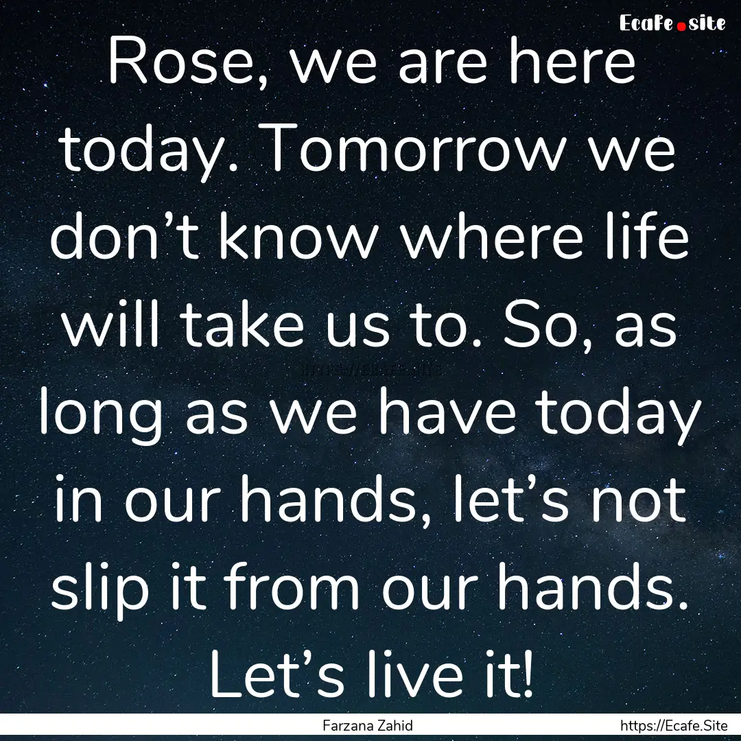 Rose, we are here today. Tomorrow we don’t.... : Quote by Farzana Zahid