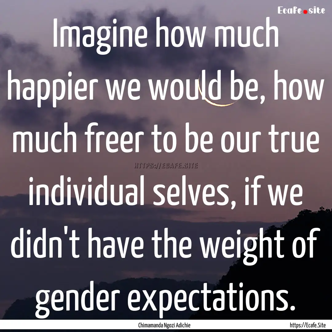 Imagine how much happier we would be, how.... : Quote by Chimamanda Ngozi Adichie