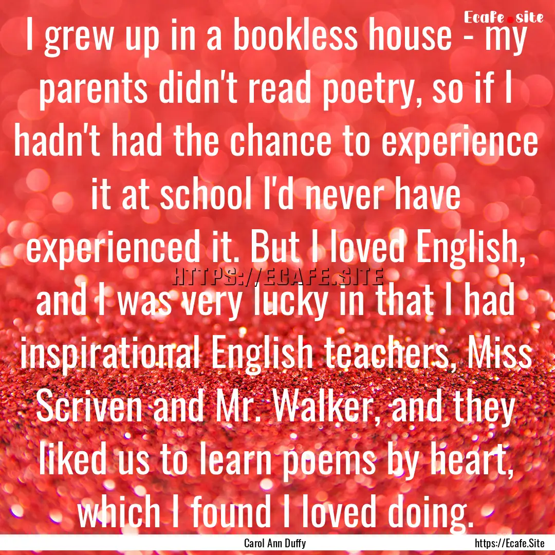 I grew up in a bookless house - my parents.... : Quote by Carol Ann Duffy