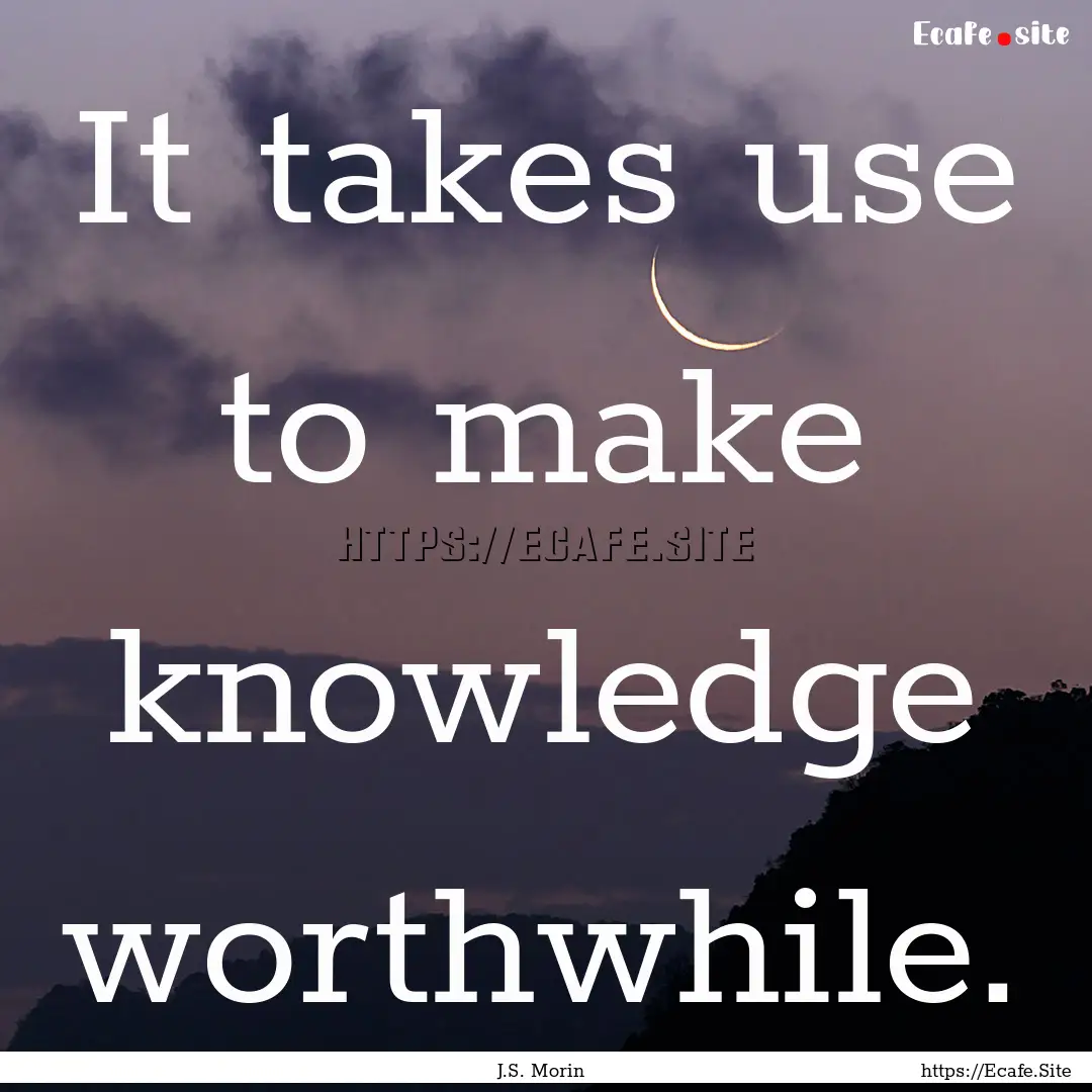 It takes use to make knowledge worthwhile..... : Quote by J.S. Morin