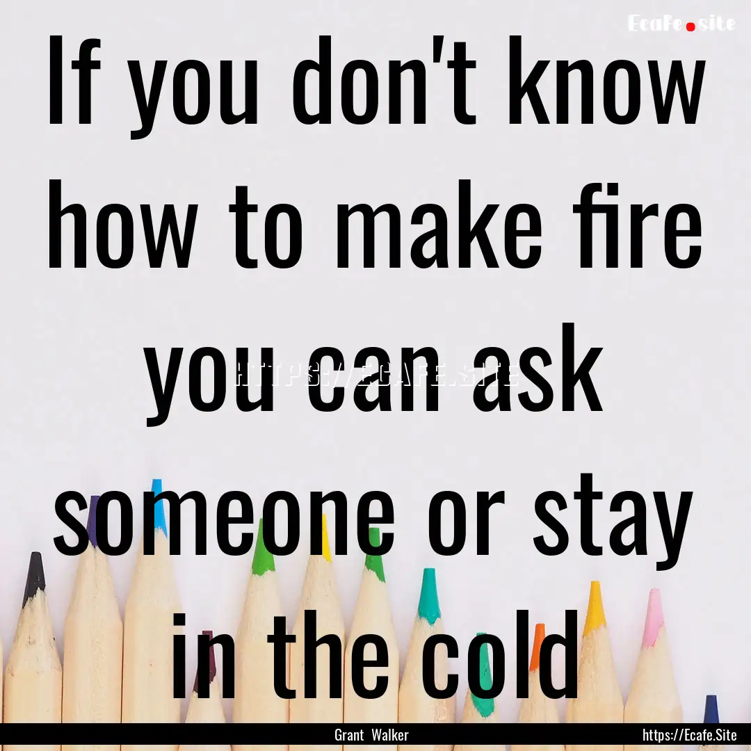 If you don't know how to make fire you can.... : Quote by Grant Walker