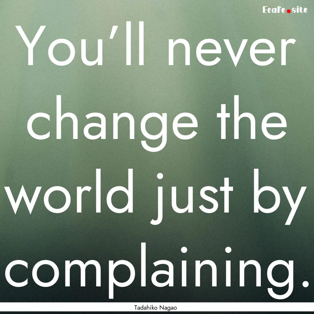 You’ll never change the world just by complaining..... : Quote by Tadahiko Nagao