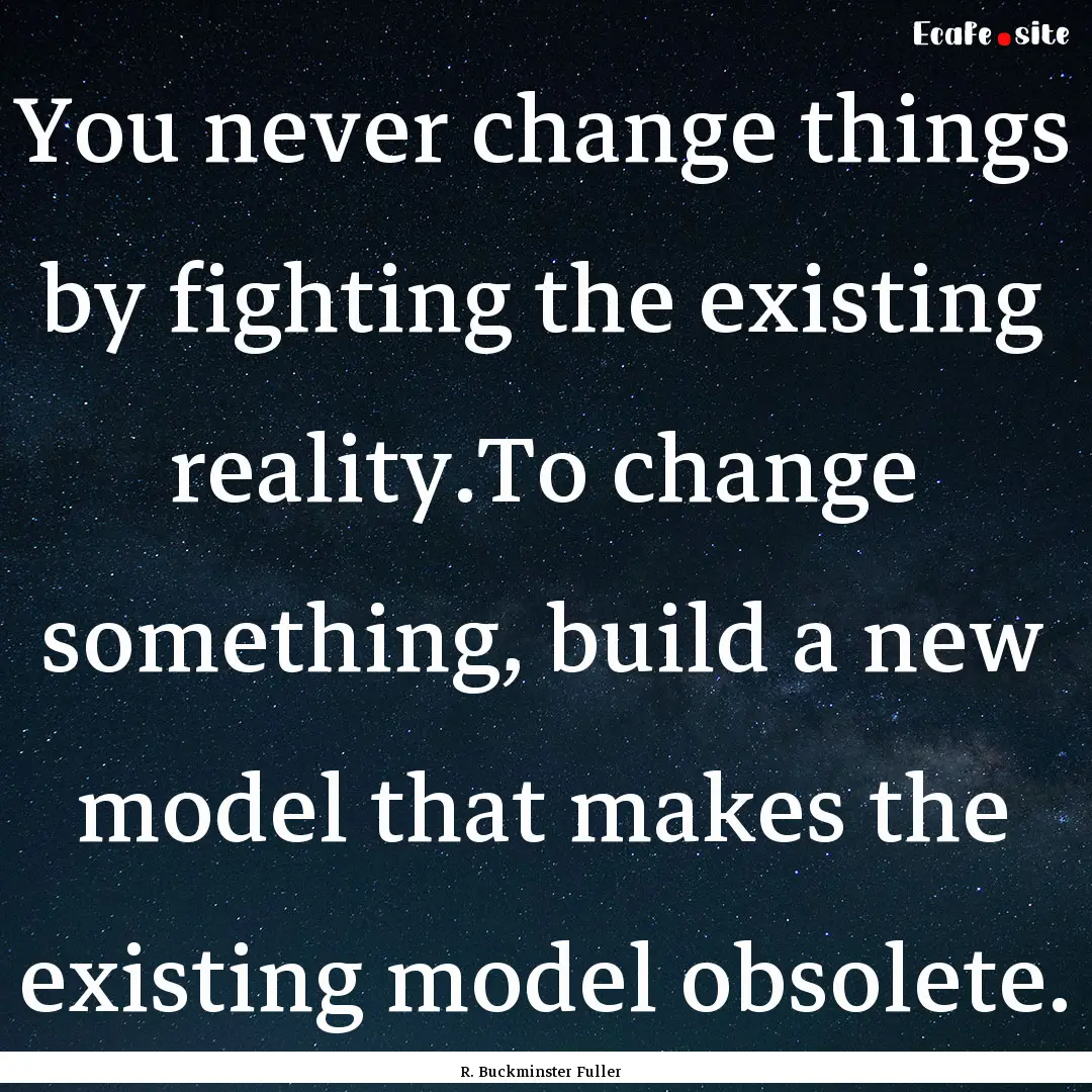 You never change things by fighting the existing.... : Quote by R. Buckminster Fuller