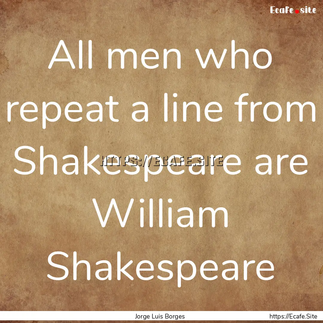 All men who repeat a line from Shakespeare.... : Quote by Jorge Luis Borges