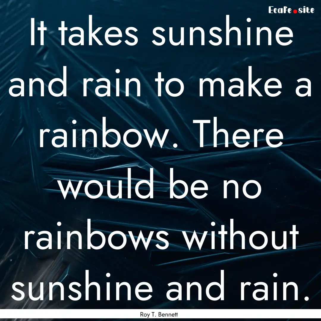 It takes sunshine and rain to make a rainbow..... : Quote by Roy T. Bennett