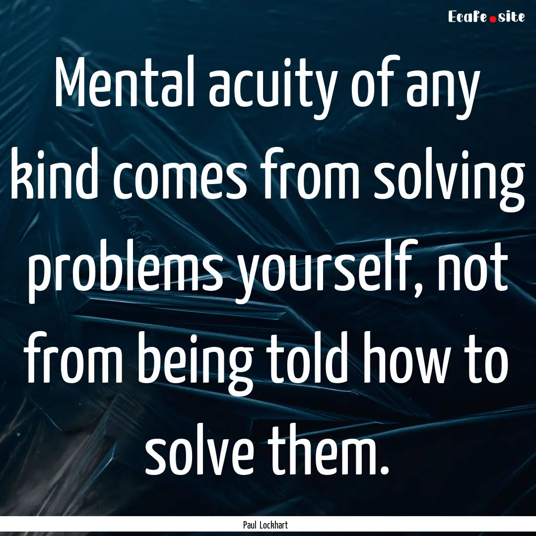 Mental acuity of any kind comes from solving.... : Quote by Paul Lockhart