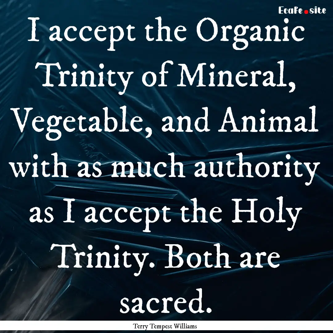 I accept the Organic Trinity of Mineral,.... : Quote by Terry Tempest Williams