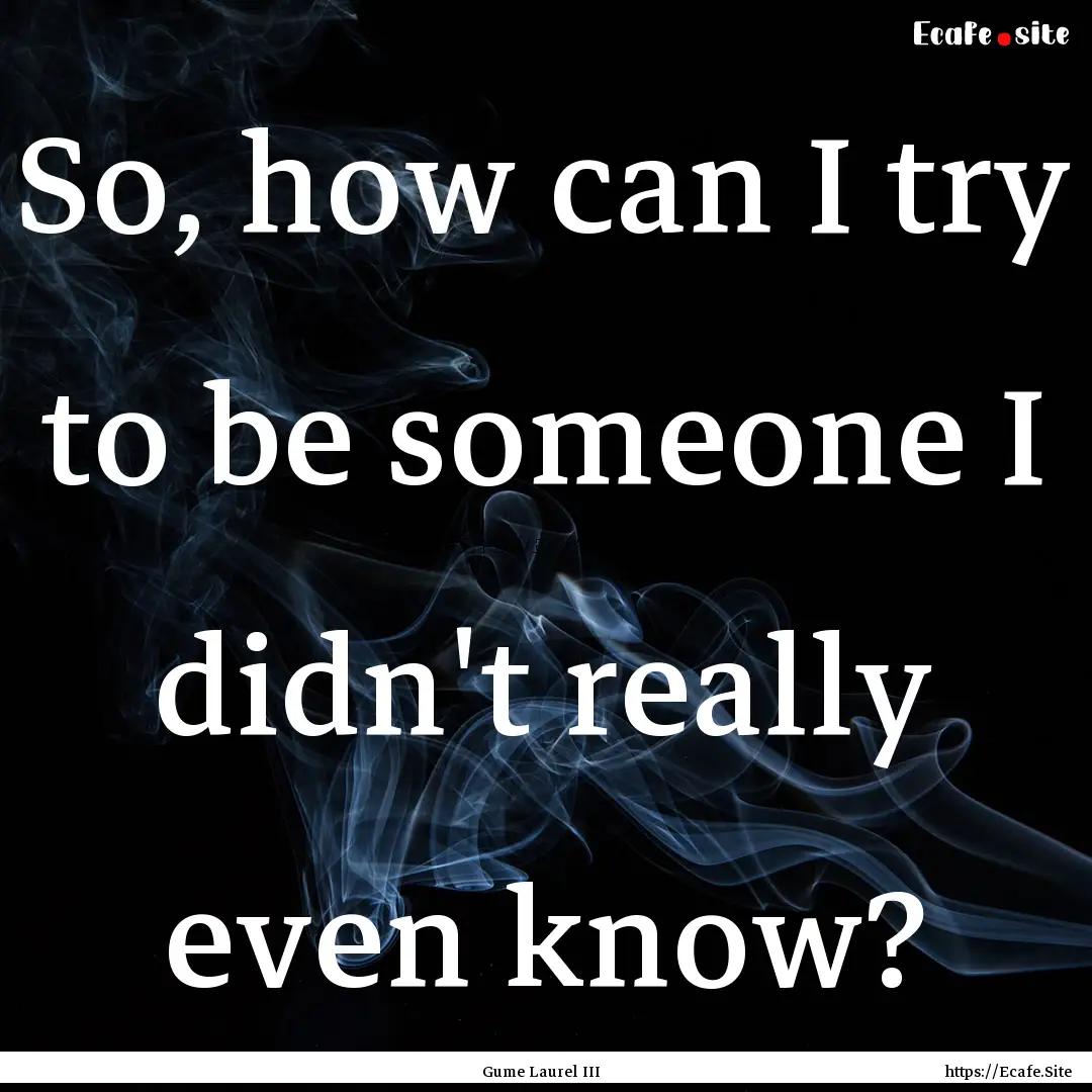 So, how can I try to be someone I didn't.... : Quote by Gume Laurel III