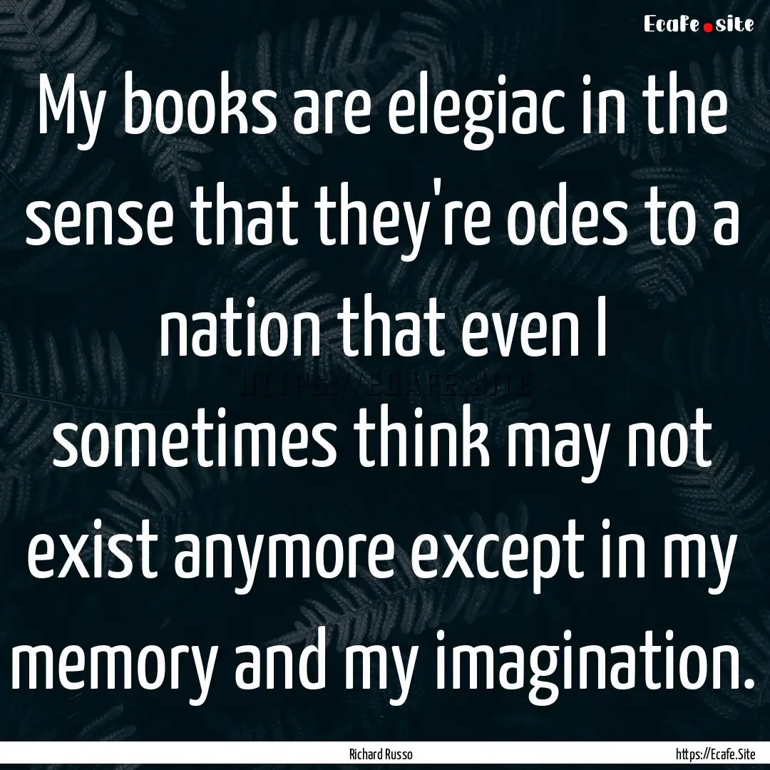 My books are elegiac in the sense that they're.... : Quote by Richard Russo