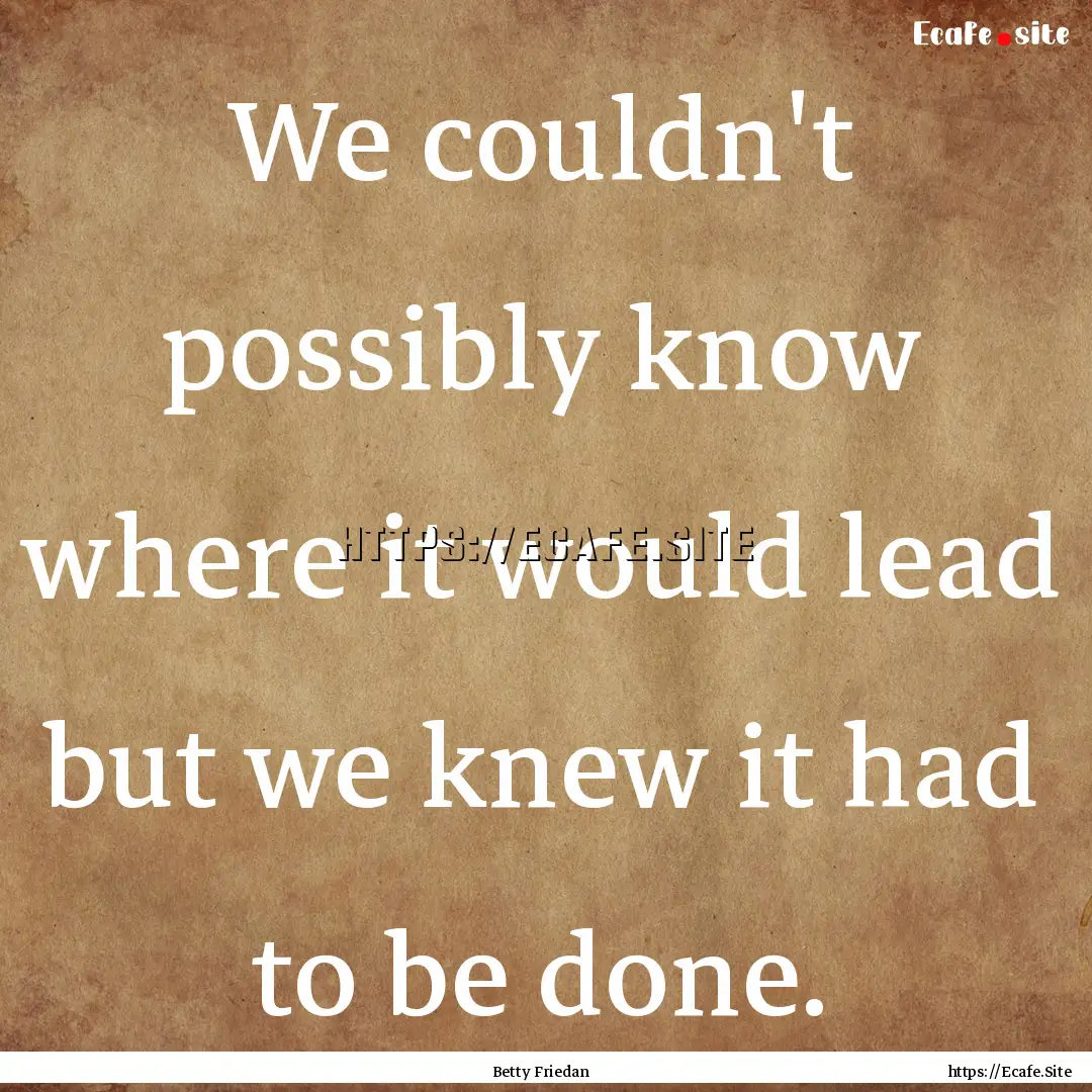 We couldn't possibly know where it would.... : Quote by Betty Friedan