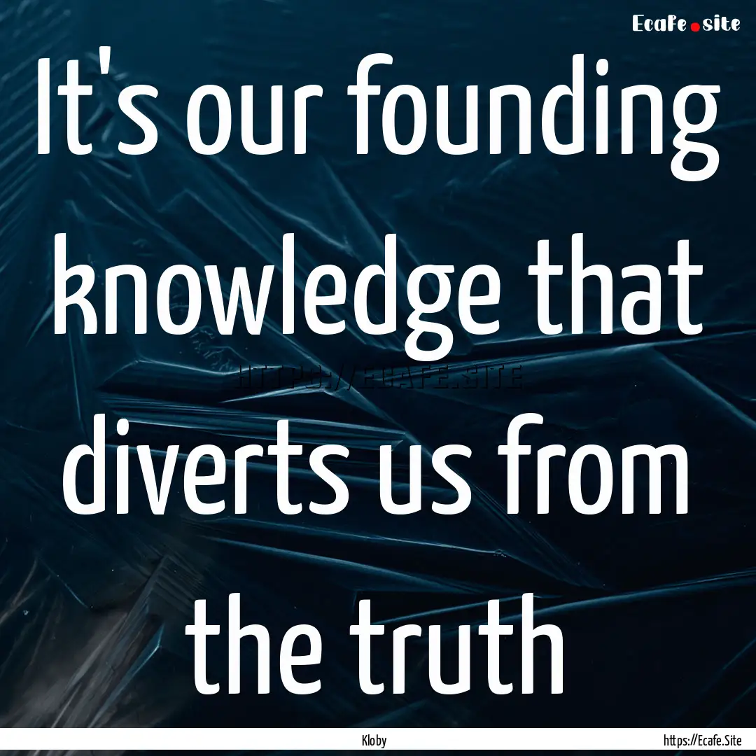 It's our founding knowledge that diverts.... : Quote by Kloby