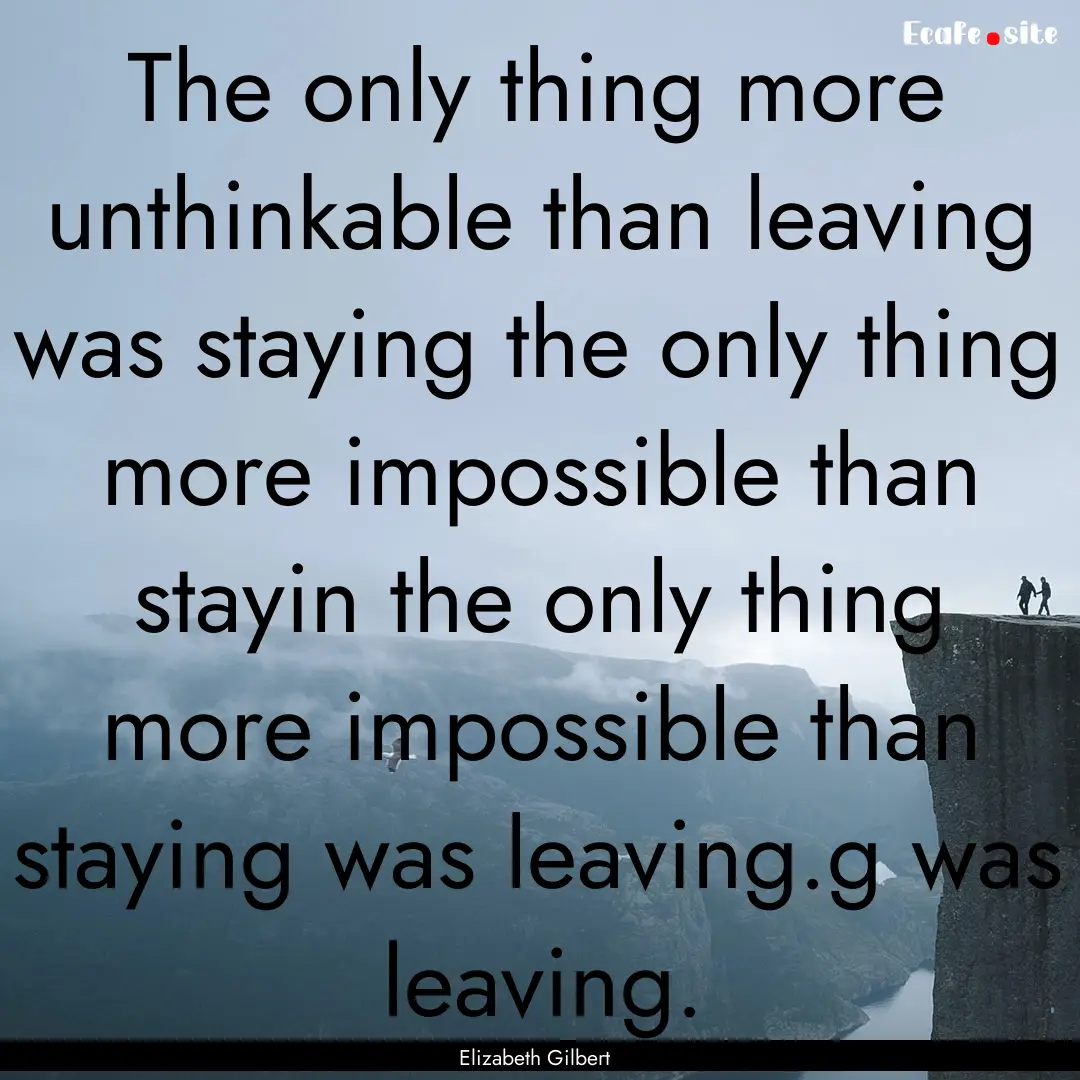 The only thing more unthinkable than leaving.... : Quote by Elizabeth Gilbert