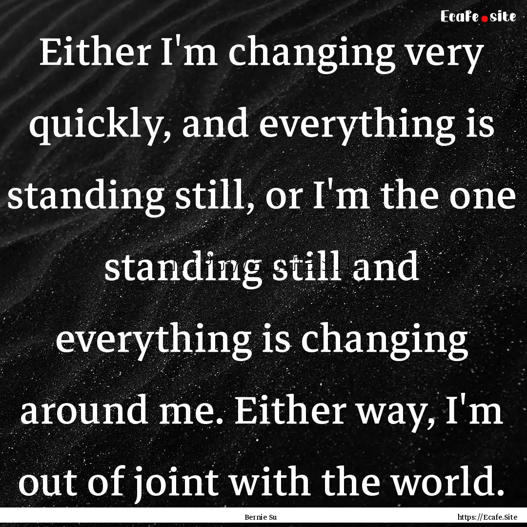 Either I'm changing very quickly, and everything.... : Quote by Bernie Su