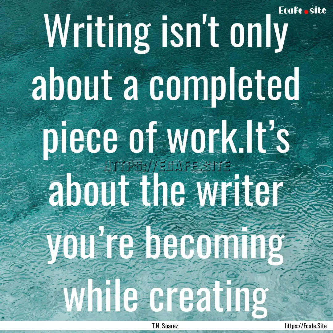 Writing isn't only about a completed piece.... : Quote by T.N. Suarez