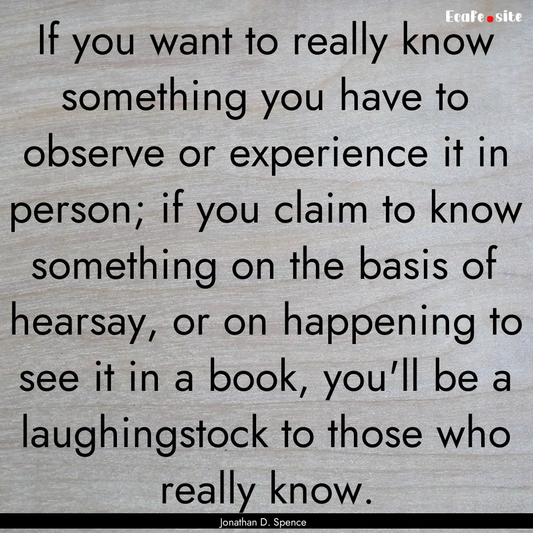 If you want to really know something you.... : Quote by Jonathan D. Spence