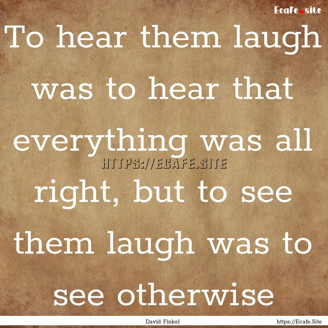 To hear them laugh was to hear that everything.... : Quote by David Finkel