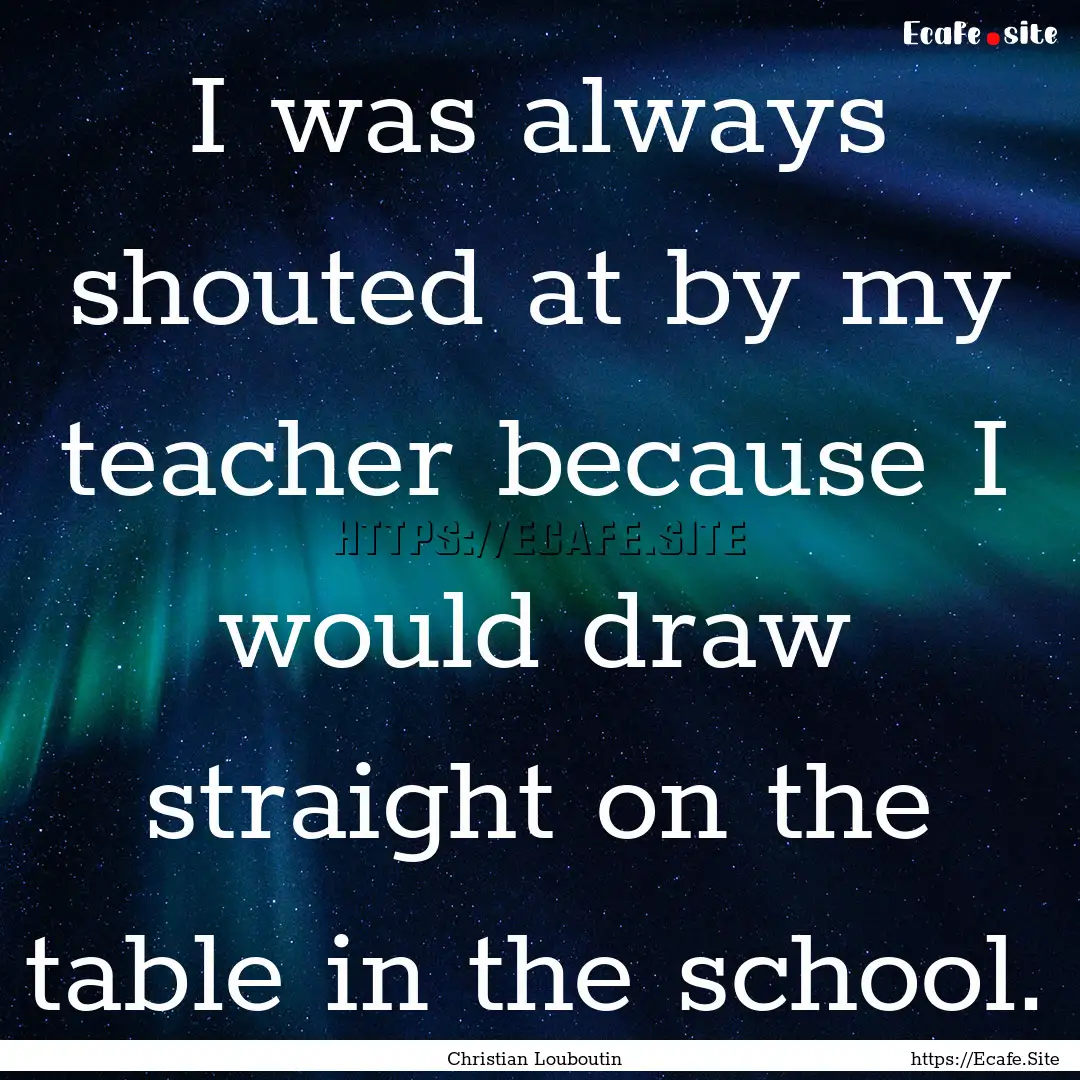 I was always shouted at by my teacher because.... : Quote by Christian Louboutin