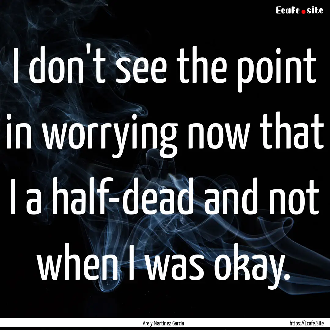 I don't see the point in worrying now that.... : Quote by Arely Martinez Garcia