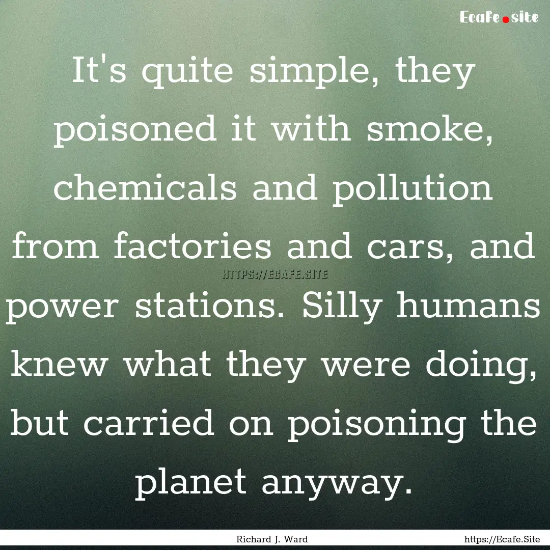 It's quite simple, they poisoned it with.... : Quote by Richard J. Ward