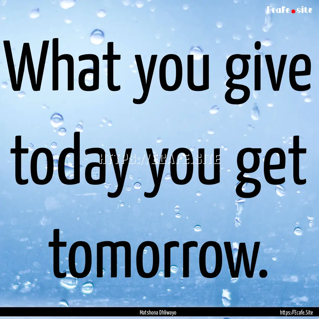 What you give today you get tomorrow. : Quote by Matshona Dhliwayo