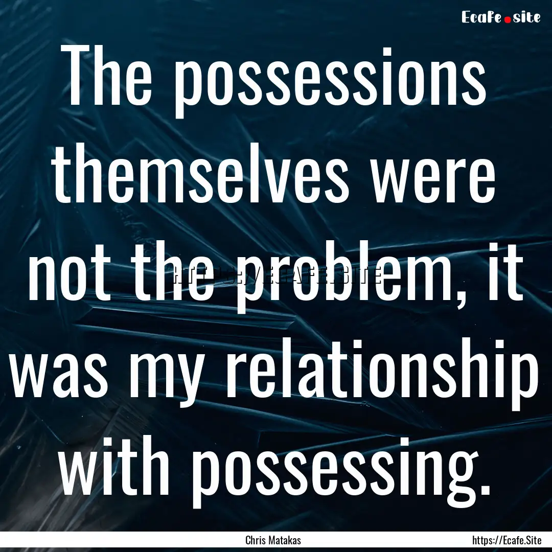 The possessions themselves were not the problem,.... : Quote by Chris Matakas