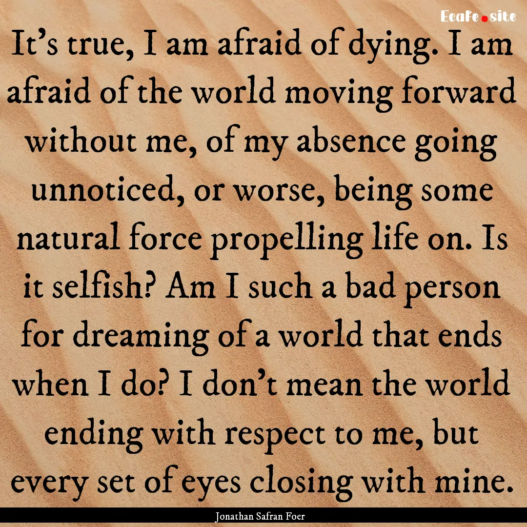 It's true, I am afraid of dying. I am afraid.... : Quote by Jonathan Safran Foer