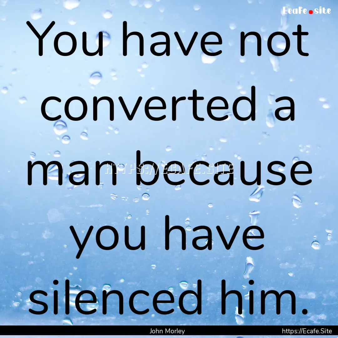 You have not converted a man because you.... : Quote by John Morley