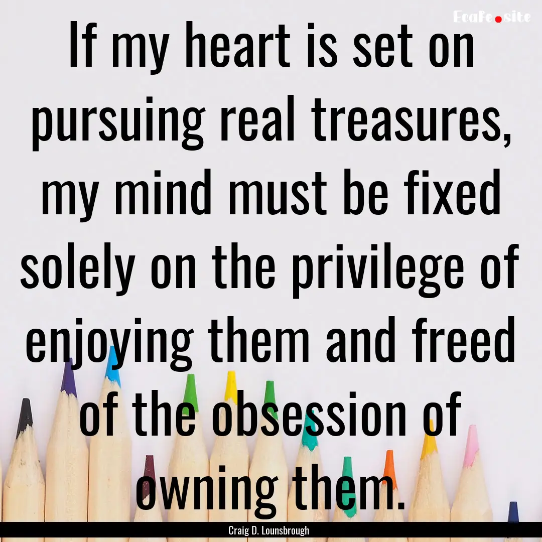 If my heart is set on pursuing real treasures,.... : Quote by Craig D. Lounsbrough