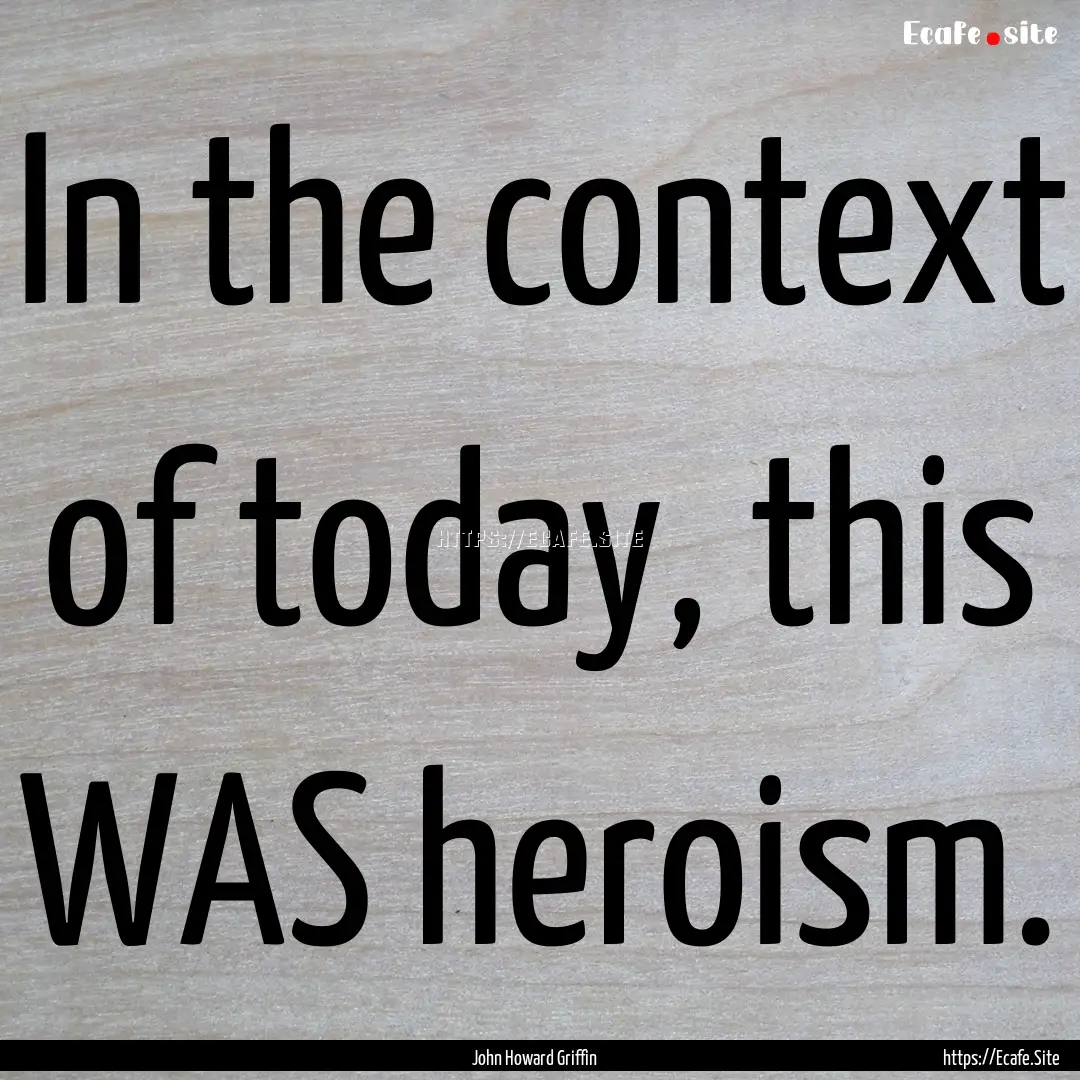 In the context of today, this WAS heroism..... : Quote by John Howard Griffin