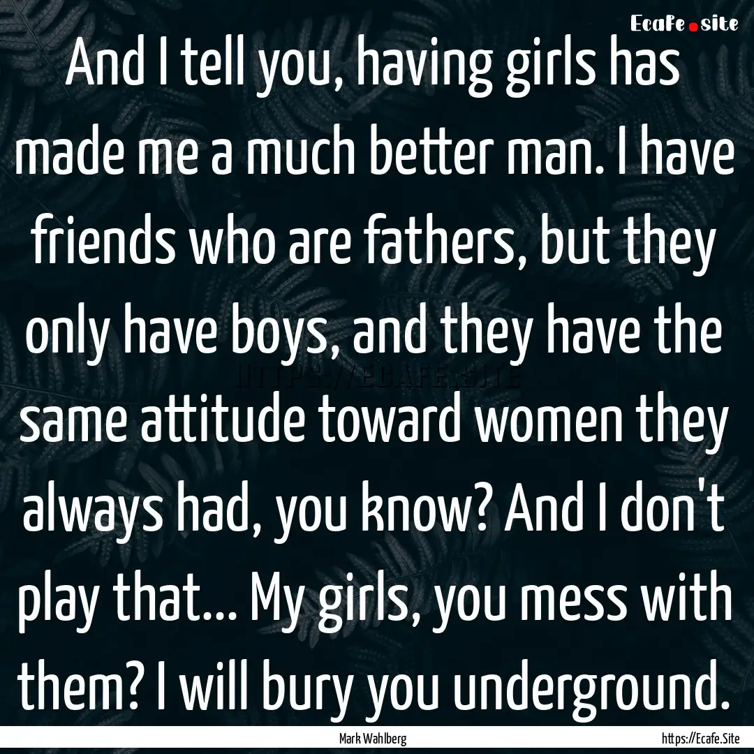 And I tell you, having girls has made me.... : Quote by Mark Wahlberg