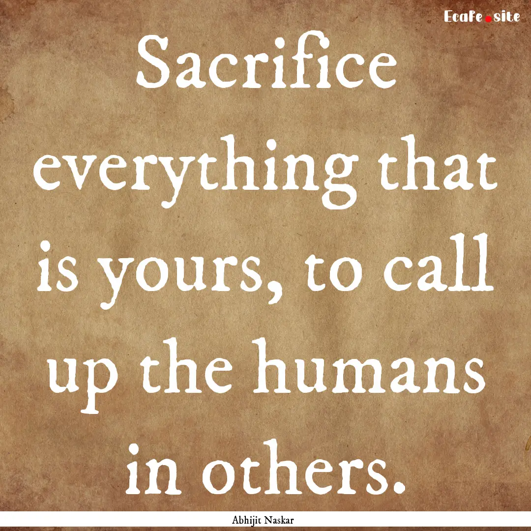 Sacrifice everything that is yours, to call.... : Quote by Abhijit Naskar