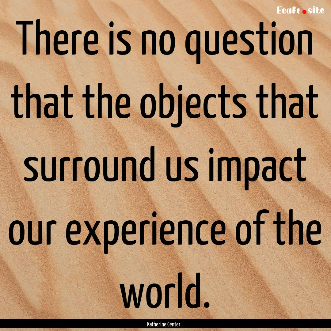 There is no question that the objects that.... : Quote by Katherine Center