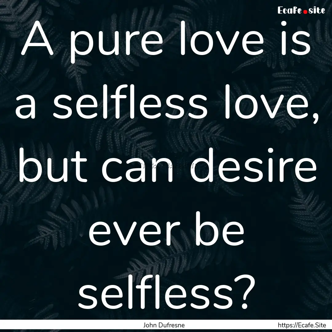 A pure love is a selfless love, but can desire.... : Quote by John Dufresne