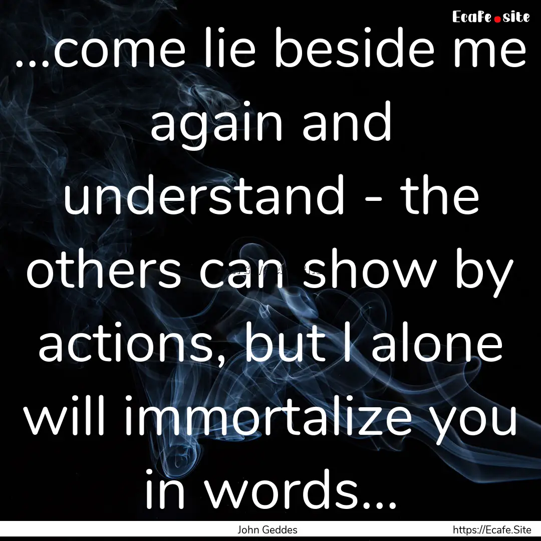 ...come lie beside me again and understand.... : Quote by John Geddes