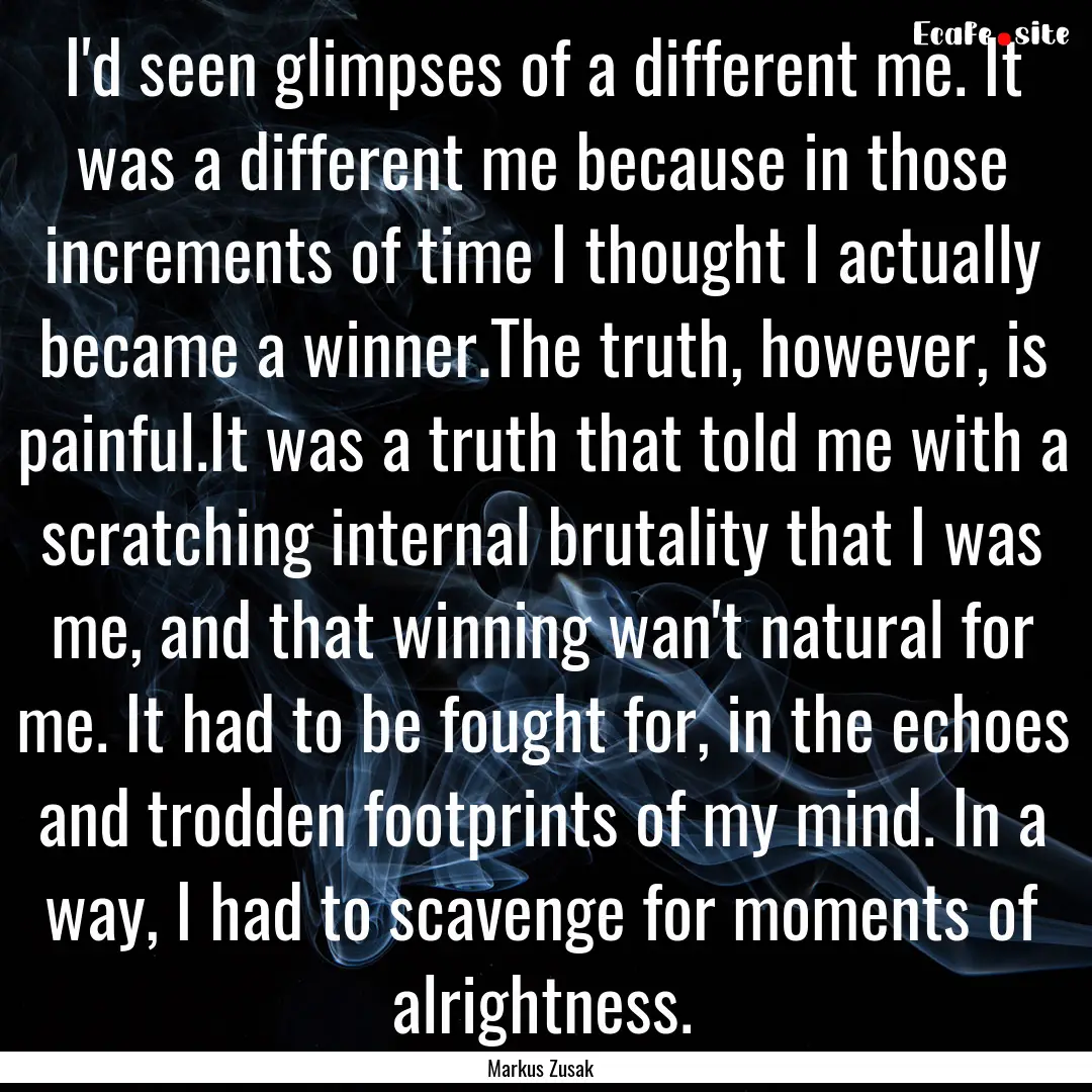 I'd seen glimpses of a different me. It was.... : Quote by Markus Zusak