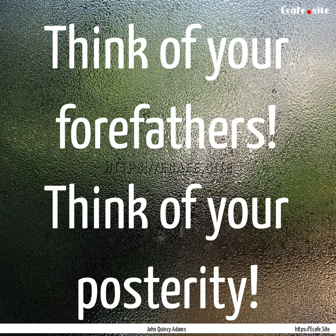 Think of your forefathers! Think of your.... : Quote by John Quincy Adams