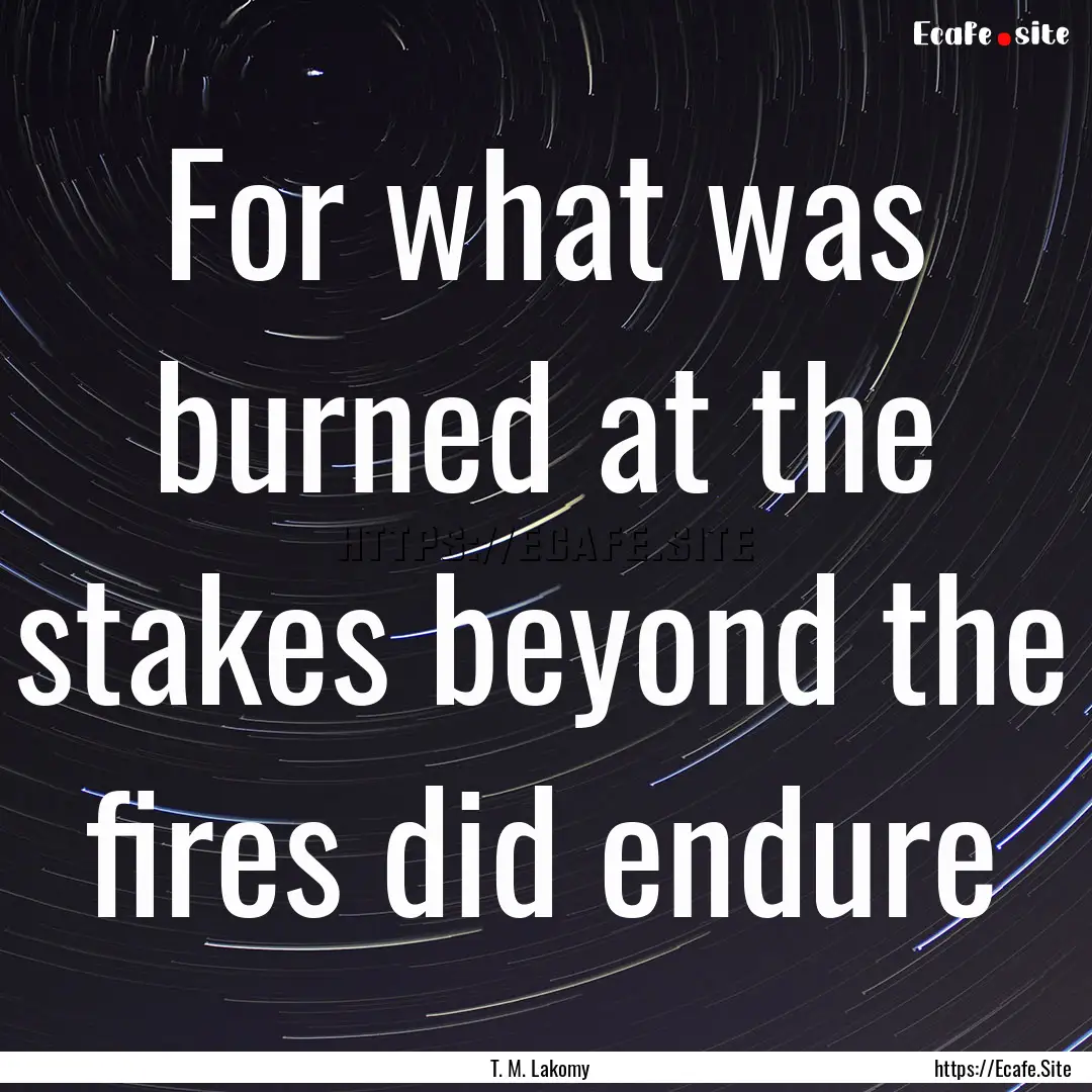 For what was burned at the stakes beyond.... : Quote by T. M. Lakomy