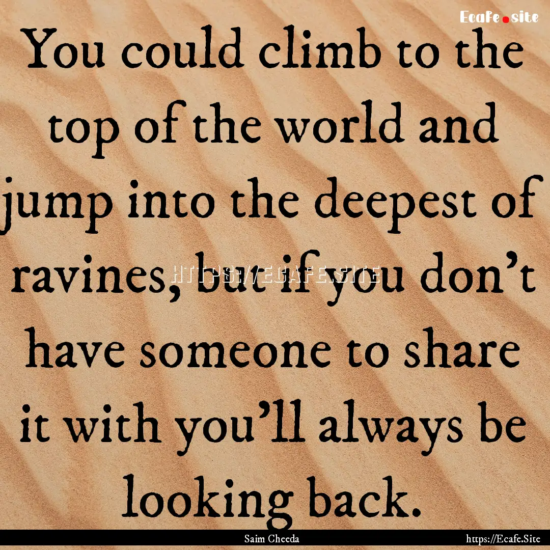 You could climb to the top of the world and.... : Quote by Saim Cheeda