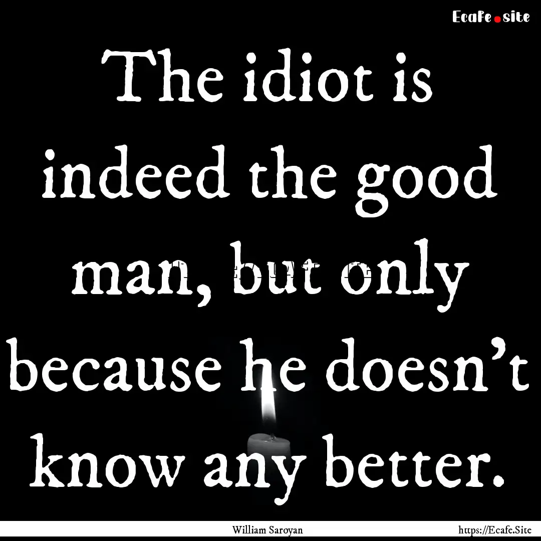 The idiot is indeed the good man, but only.... : Quote by William Saroyan