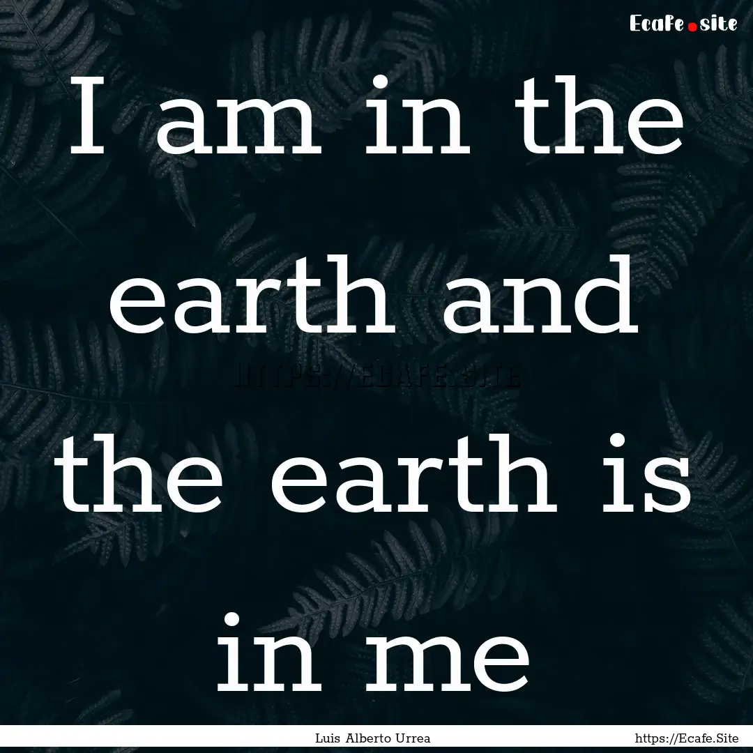 I am in the earth and the earth is in me : Quote by Luis Alberto Urrea