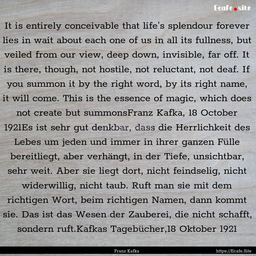 It is entirely conceivable that life's splendour.... : Quote by Franz Kafka