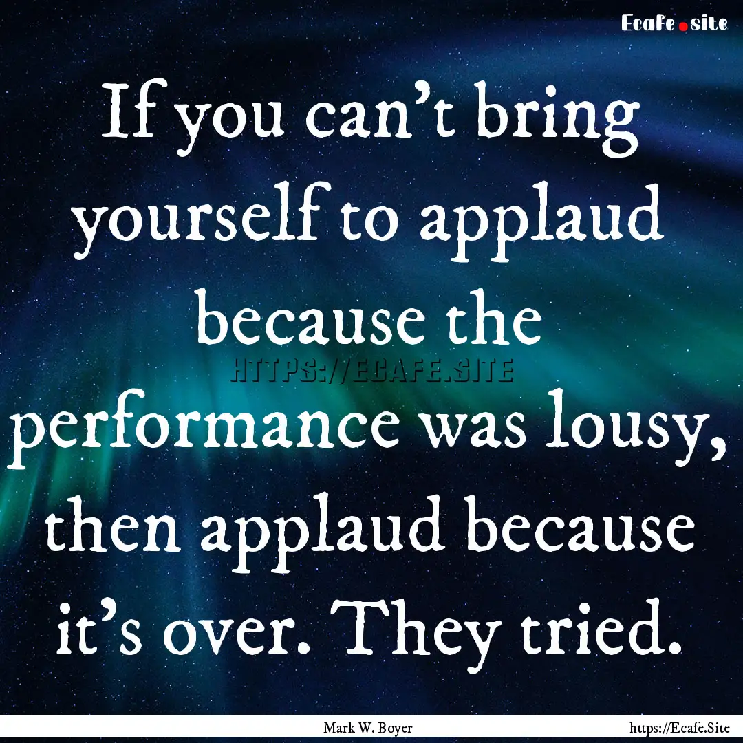 If you can't bring yourself to applaud because.... : Quote by Mark W. Boyer