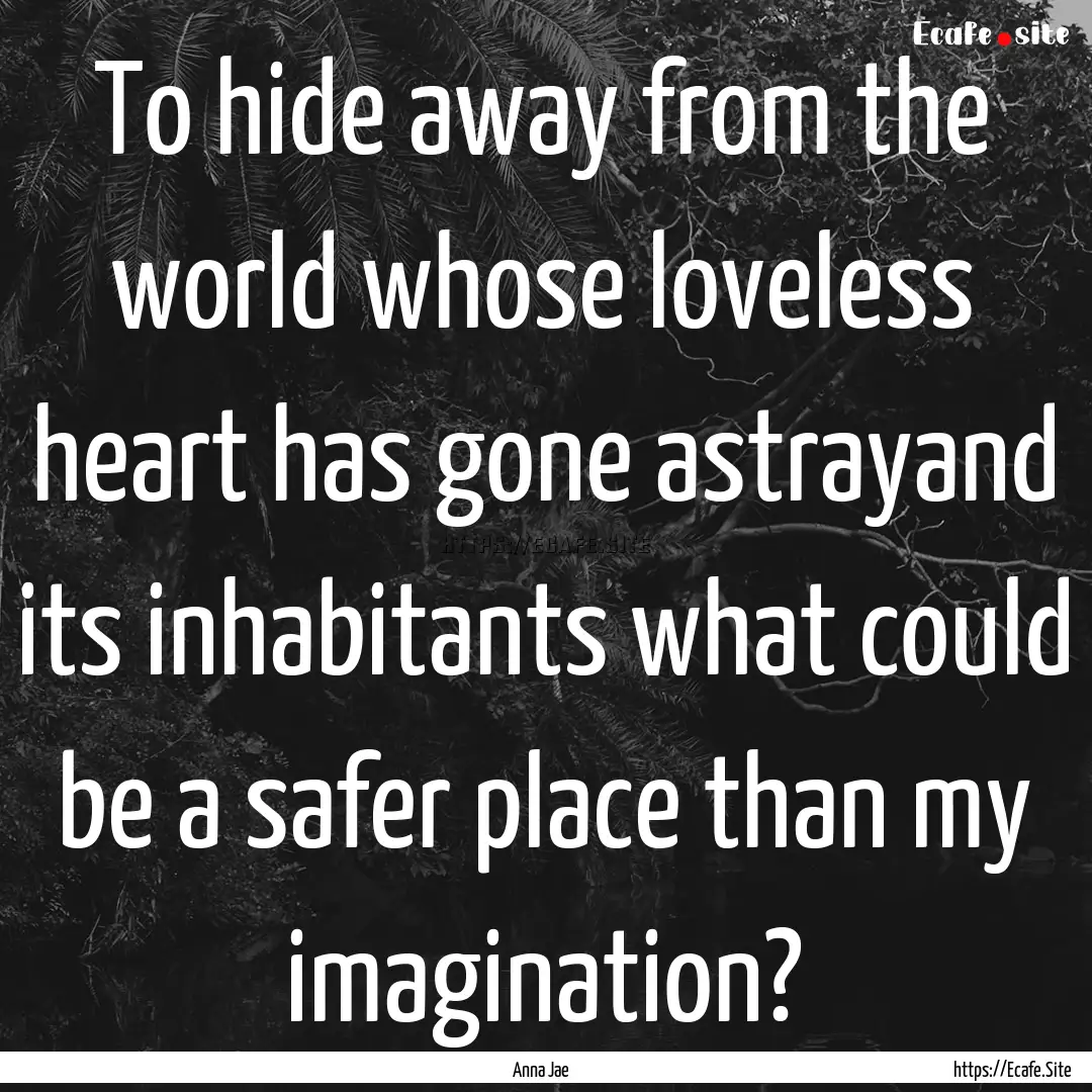 To hide away from the world whose loveless.... : Quote by Anna Jae