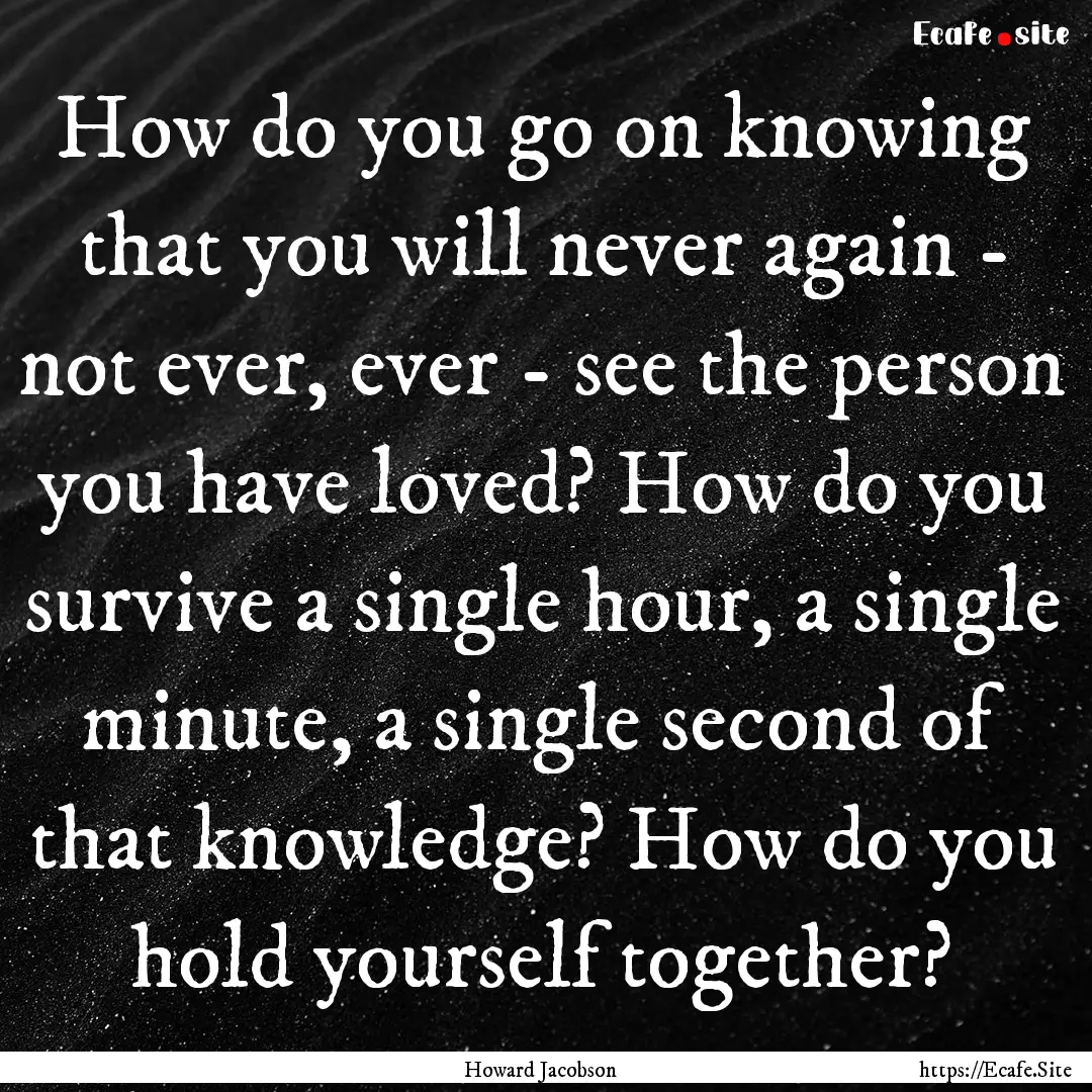 How do you go on knowing that you will never.... : Quote by Howard Jacobson