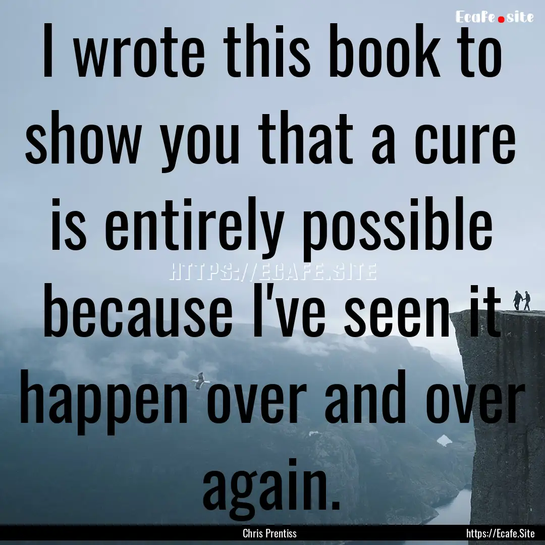 I wrote this book to show you that a cure.... : Quote by Chris Prentiss