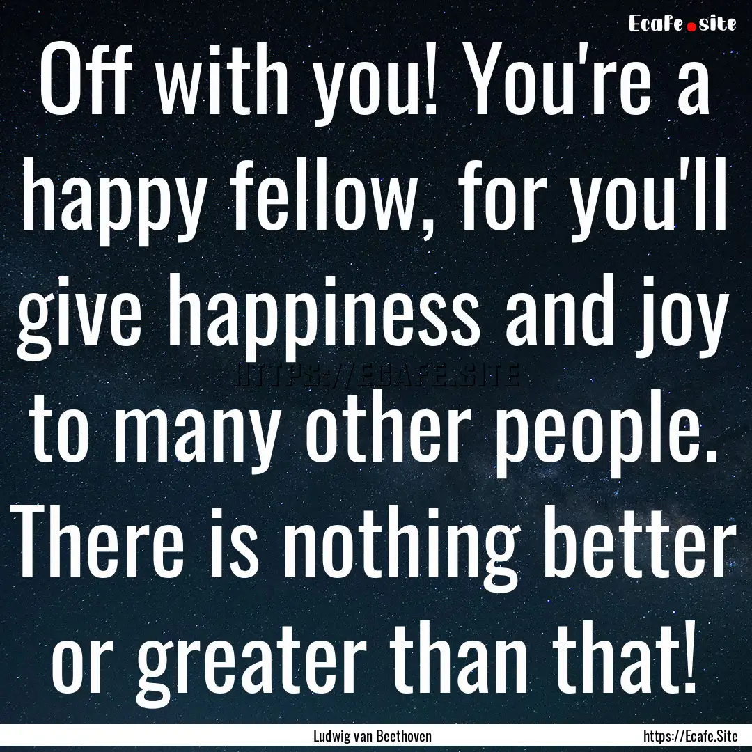 Off with you! You're a happy fellow, for.... : Quote by Ludwig van Beethoven