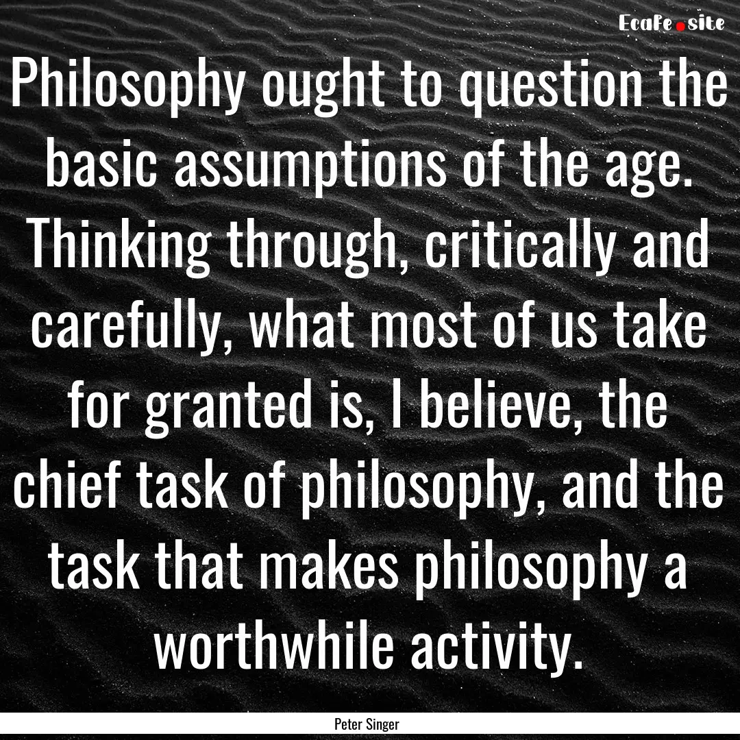 Philosophy ought to question the basic assumptions.... : Quote by Peter Singer